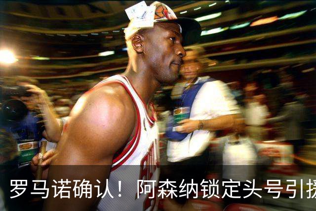 罗马诺确认！阿森纳锁定头号引援目标，开价1.3亿英镑冲击英超标王